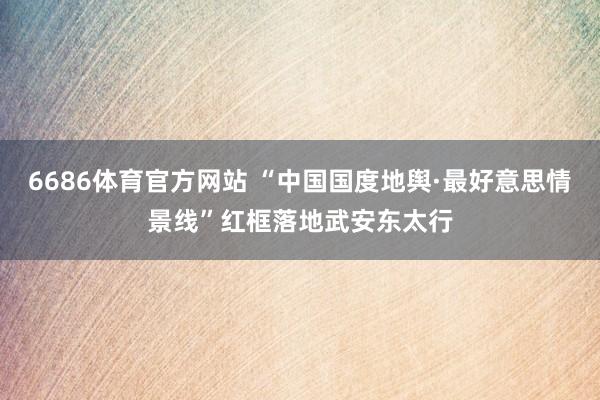 6686体育官方网站 “中国国度地舆·最好意思情景线”红框落地武安东太行