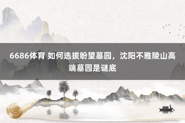 6686体育 如何选拔盼望墓园，沈阳不雅陵山高端墓园是谜底