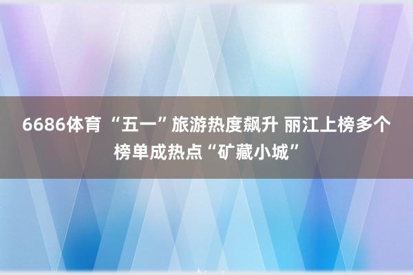 6686体育 “五一”旅游热度飙升 丽江上榜多个榜单成热点“矿藏小城”