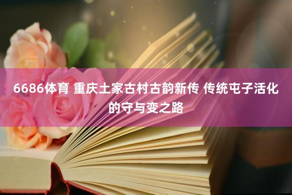 6686体育 重庆土家古村古韵新传 传统屯子活化的守与变之路