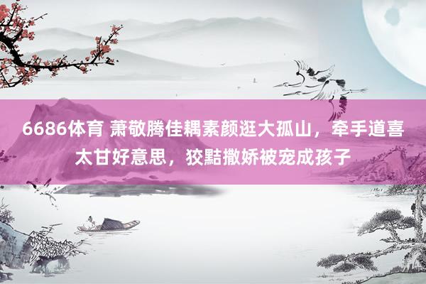6686体育 萧敬腾佳耦素颜逛大孤山，牵手道喜太甘好意思，狡黠撒娇被宠成孩子