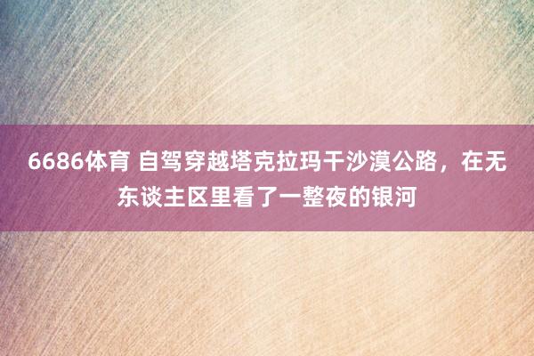 6686体育 自驾穿越塔克拉玛干沙漠公路，在无东谈主区里看了一整夜的银河