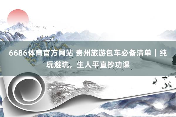 6686体育官方网站 贵州旅游包车必备清单｜纯玩避坑，生人平直抄功课