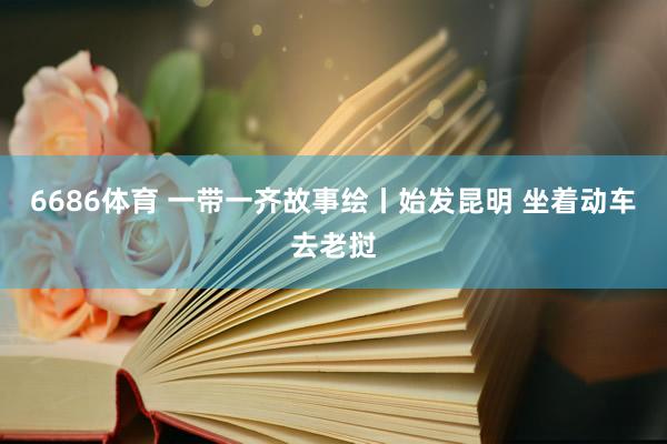 6686体育 一带一齐故事绘丨始发昆明 坐着动车去老挝