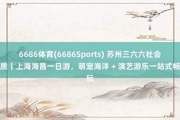 6686体育(6686Sports) 苏州三六六社会本质｜上海海昌一日游，萌宠海洋 + 演艺游乐一站式畅玩