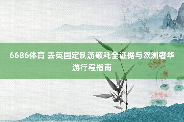 6686体育 去英国定制游破耗全证据与欧洲奢华游行程指南