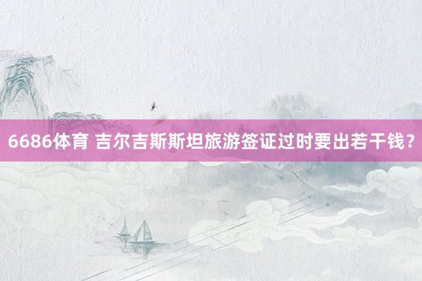 6686体育 吉尔吉斯斯坦旅游签证过时要出若干钱？