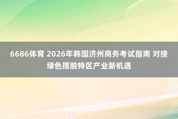 6686体育 2026年韩国济州商务考试指南 对接绿色摆脱特区产业新机遇