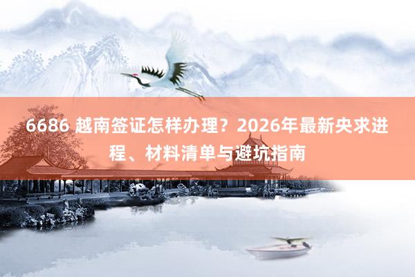 6686 越南签证怎样办理？2026年最新央求进程、材料清单与避坑指南