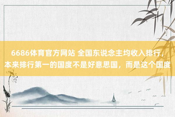 6686体育官方网站 全国东说念主均收入排行，本来排行第一的国度不是好意思国，而是这个国度