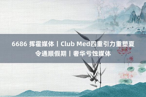 6686 挥霍媒体丨Club Med四重引力重塑夏令通顺假期丨奢华亏蚀媒体