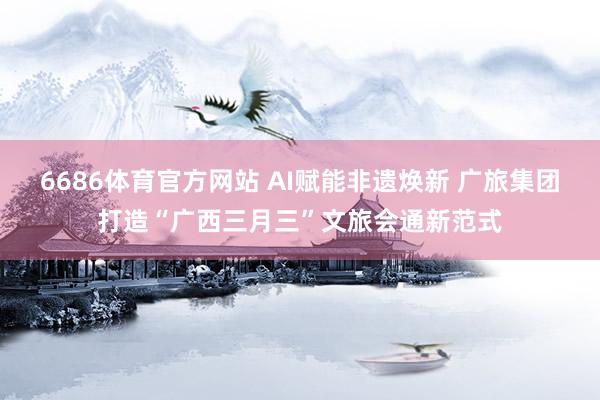 6686体育官方网站 AI赋能非遗焕新 广旅集团打造“广西三月三”文旅会通新范式