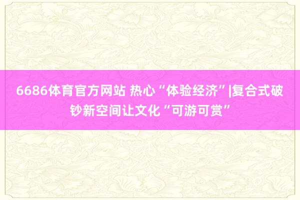 6686体育官方网站 热心“体验经济”|复合式破钞新空间让文化“可游可赏”
