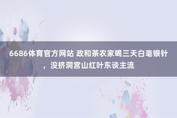 6686体育官方网站 政和茶农家喝三天白毫银针，没挤洞宫山红叶东谈主流