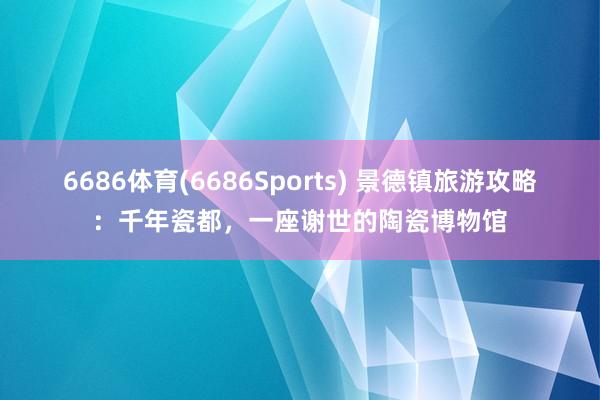 6686体育(6686Sports) 景德镇旅游攻略：千年瓷都，一座谢世的陶瓷博物馆