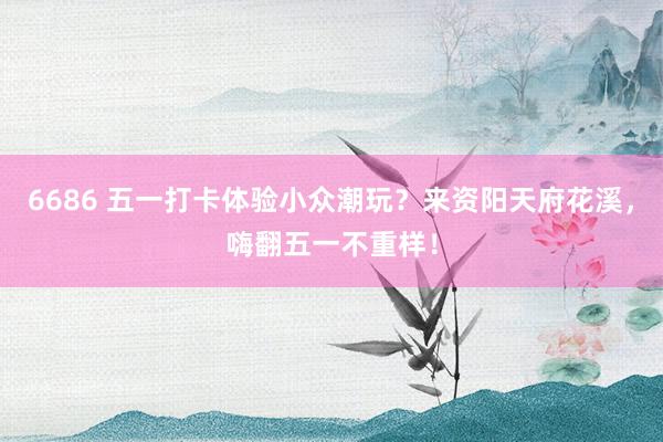 6686 五一打卡体验小众潮玩？来资阳天府花溪，嗨翻五一不重样！