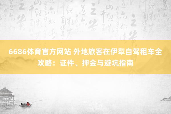 6686体育官方网站 外地旅客在伊犁自驾租车全攻略：证件、押金与避坑指南