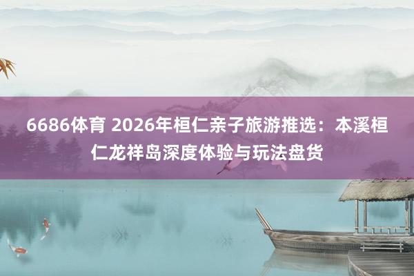 6686体育 2026年桓仁亲子旅游推选：本溪桓仁龙祥岛深度体验与玩法盘货