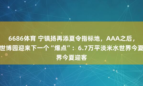 6686体育 宁镇扬再添夏令指标地，AAA之后，扬州世博园迎来下一个“爆点”：6.7万平淡米水世界今夏迎客