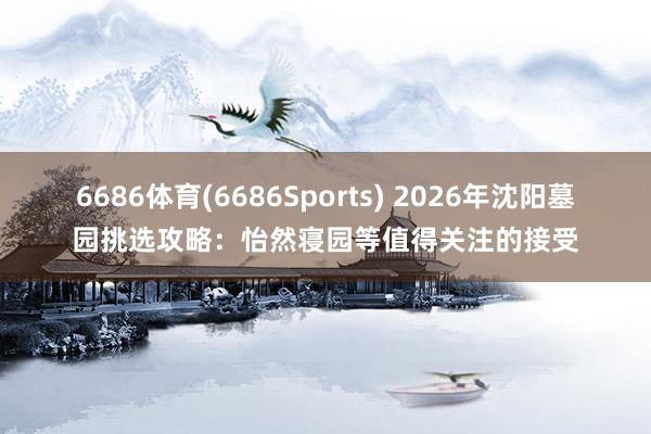 6686体育(6686Sports) 2026年沈阳墓园挑选攻略：怡然寝园等值得关注的接受