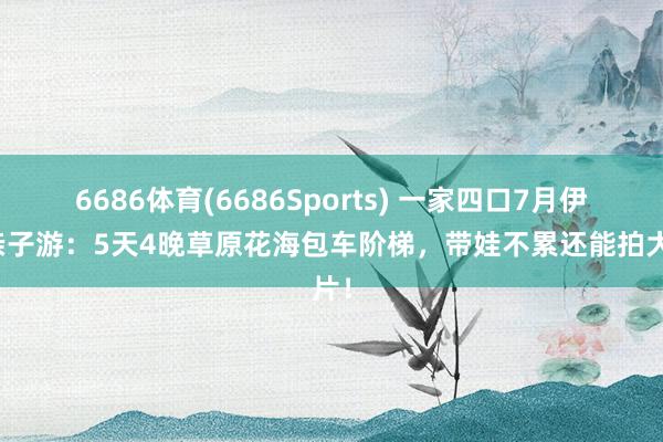 6686体育(6686Sports) 一家四口7月伊犁亲子游：5天4晚草原花海包车阶梯，带娃不累还能拍大片！