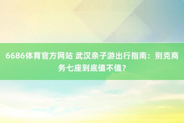 6686体育官方网站 武汉亲子游出行指南：别克商务七座到底值不值？
