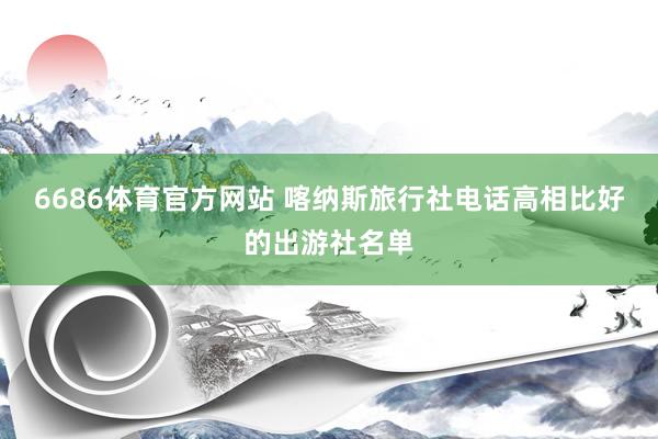 6686体育官方网站 喀纳斯旅行社电话高相比好的出游社名单