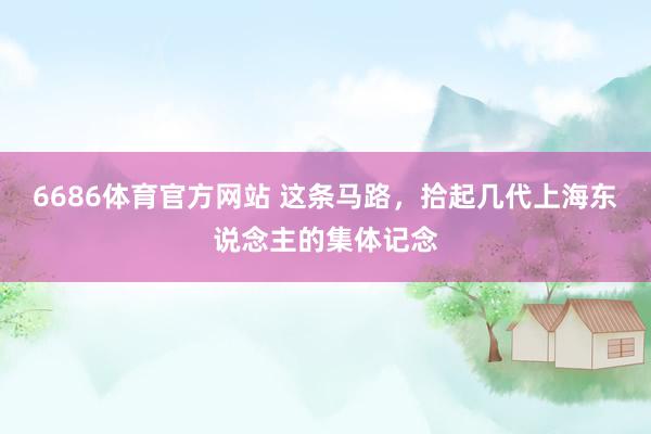 6686体育官方网站 这条马路，拾起几代上海东说念主的集体记念
