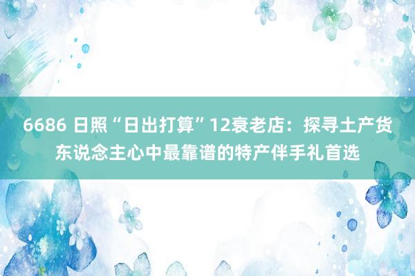 6686 日照“日出打算”12衰老店：探寻土产货东说念主心中最靠谱的特产伴手礼首选