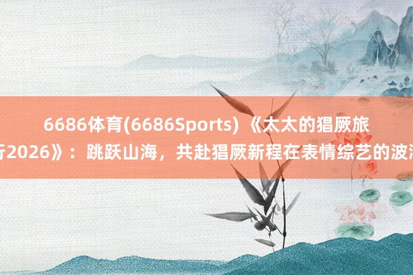 6686体育(6686Sports) 《太太的猖厥旅行2026》：跳跃山海，共赴猖厥新程在表情综艺的波澜