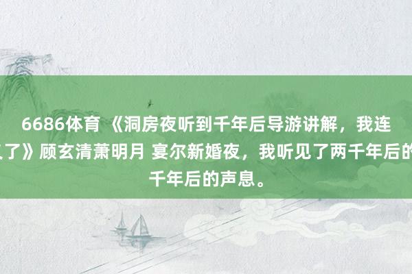 6686体育 《洞房夜听到千年后导游讲解，我连夜起义了》顾玄清萧明月 宴尔新婚夜，我听见了两千年后的声息。