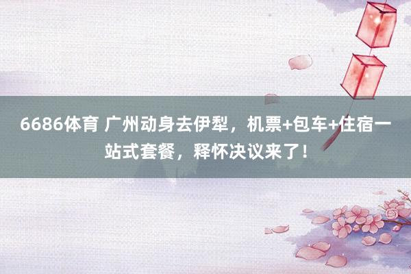 6686体育 广州动身去伊犁，机票+包车+住宿一站式套餐，释怀决议来了！