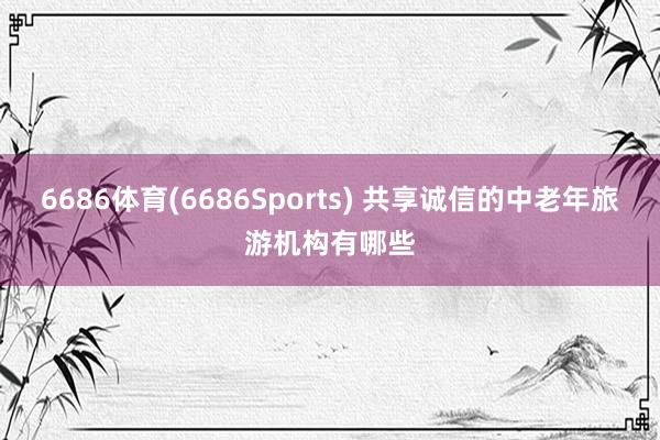 6686体育(6686Sports) 共享诚信的中老年旅游机构有哪些