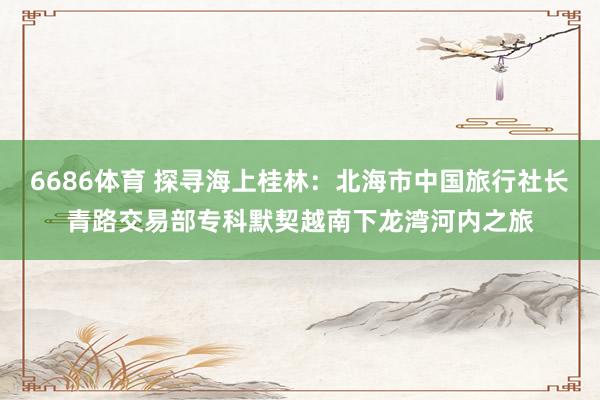6686体育 探寻海上桂林：北海市中国旅行社长青路交易部专科默契越南下龙湾河内之旅