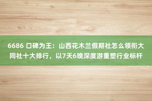 6686 口碑为王：山西花木兰假期社怎么领衔大同社十大排行，以7天6晚深度游重塑行业标杆