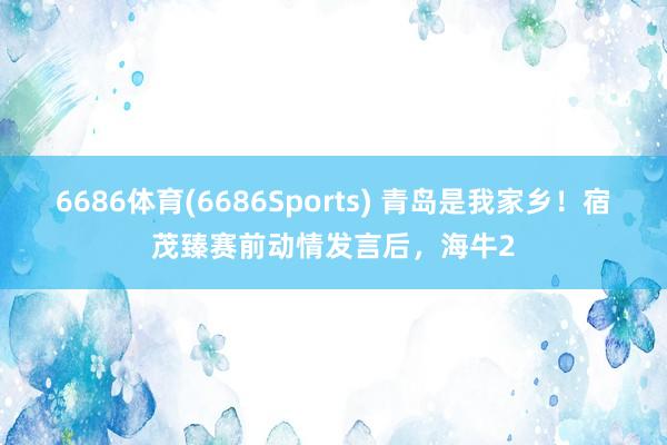 6686体育(6686Sports) 青岛是我家乡！宿茂臻赛前动情发言后，海牛2
