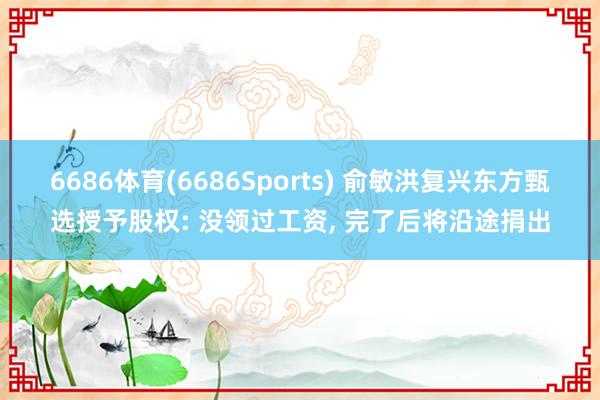 6686体育(6686Sports) 俞敏洪复兴东方甄选授予股权: 没领过工资, 完了后将沿途捐出