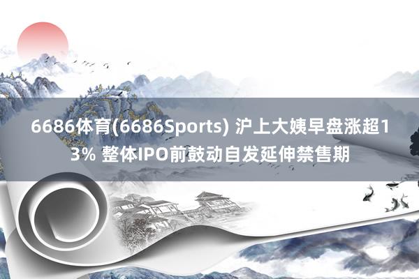 6686体育(6686Sports) 沪上大姨早盘涨超13% 整体IPO前鼓动自发延伸禁售期