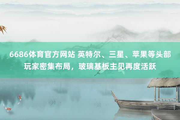 6686体育官方网站 英特尔、三星、苹果等头部玩家密集布局，玻璃基板主见再度活跃