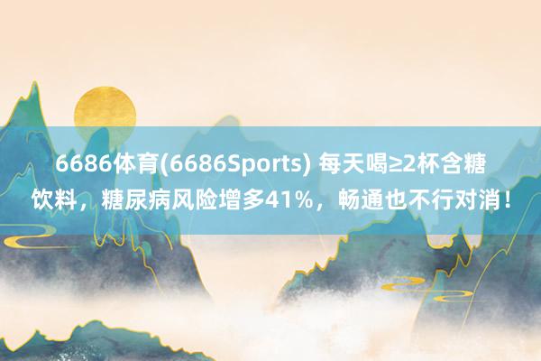 6686体育(6686Sports) 每天喝≥2杯含糖饮料，糖尿病风险增多41%，畅通也不行对消！