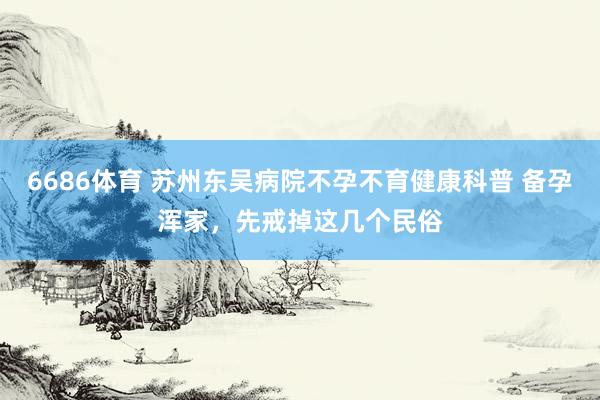 6686体育 苏州东吴病院不孕不育健康科普 备孕浑家，先戒掉这几个民俗