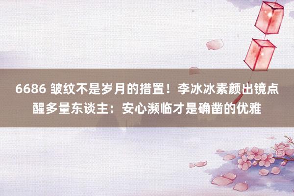 6686 皱纹不是岁月的措置！李冰冰素颜出镜点醒多量东谈主：安心濒临才是确凿的优雅