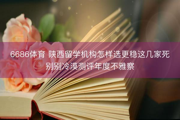 6686体育 陕西留学机构怎样选更稳这几家死别别冷漠测评年度不雅察