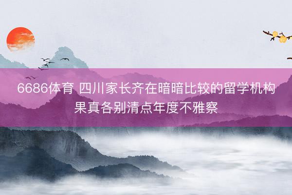 6686体育 四川家长齐在暗暗比较的留学机构果真各别清点年度不雅察