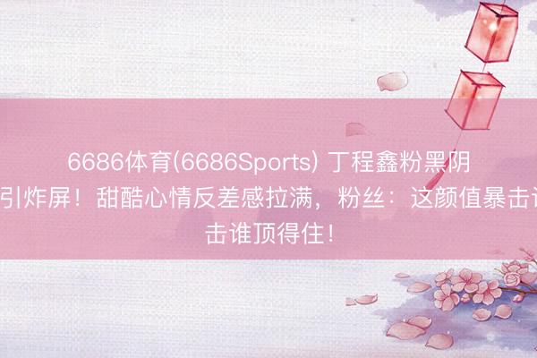 6686体育(6686Sports) 丁程鑫粉黑阴阳头自拍引炸屏！甜酷心情反差感拉满，粉丝：这颜值暴击谁顶得住！
