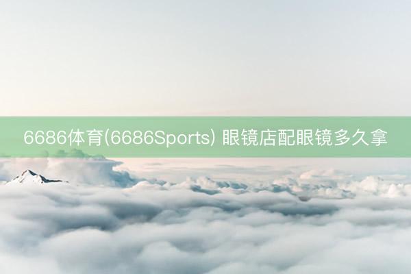 6686体育(6686Sports) 眼镜店配眼镜多久拿