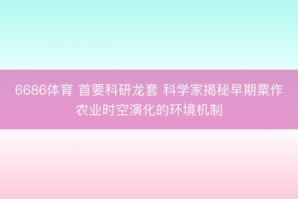 6686体育 首要科研龙套 科学家揭秘早期粟作农业时空演化的环境机制