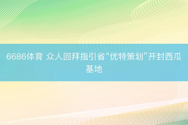 6686体育 众人回拜指引省“优特策划”开封西瓜基地