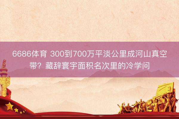 6686体育 300到700万平淡公里成河山真空带？藏辞寰宇面积名次里的冷学问