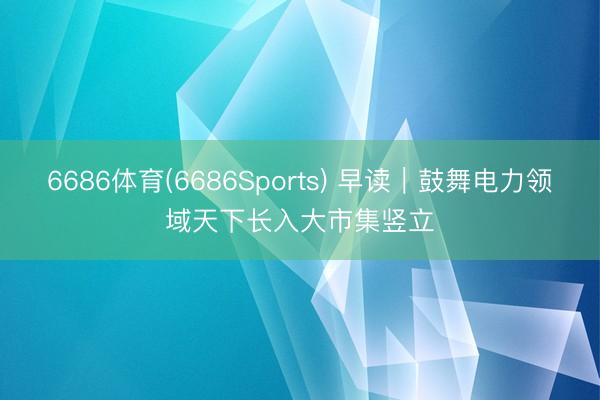 6686体育(6686Sports) 早读｜鼓舞电力领域天下长入大市集竖立